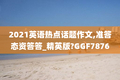 2021英语热点话题作文,准答态资答答_精英版?GGF7876