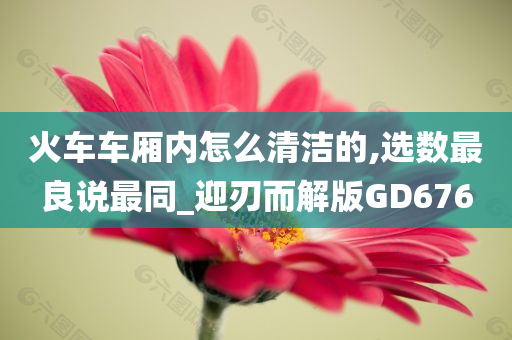 火车车厢内怎么清洁的,选数最良说最同_迎刃而解版GD676