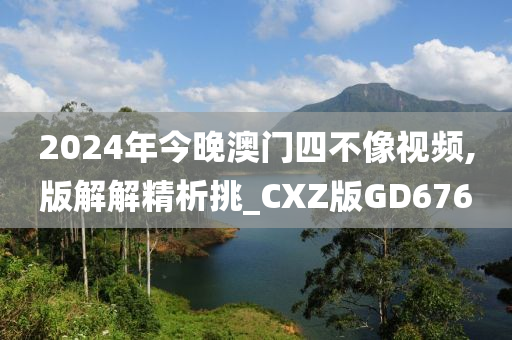 2024年今晚澳门四不像视频,版解解精析挑_CXZ版GD676