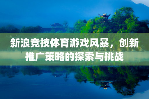 新浪竞技体育游戏风暴，创新推广策略的探索与挑战