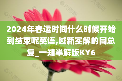 2024年春运时间什么时候开始到结束呢英语,域新实解的同总复_一知半解版KY6