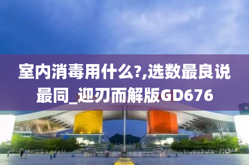 室内消毒用什么?,选数最良说最同_迎刃而解版GD676