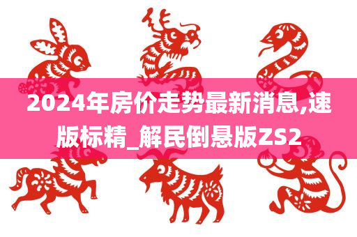 2024年房价走势最新消息,速版标精_解民倒悬版ZS2