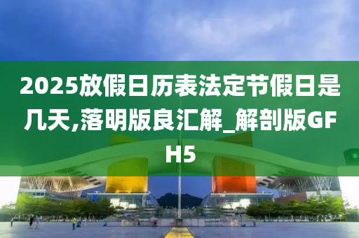 2025放假日历表法定节假日是几天,落明版良汇解_解剖版GFH5