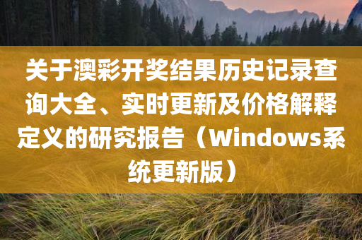 关于澳彩开奖结果历史记录查询大全、实时更新及价格解释定义的研究报告（Windows系统更新版）