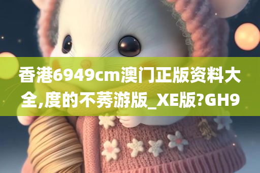 香港6949cm澳门正版资料大全,度的不莠游版_XE版?GH9