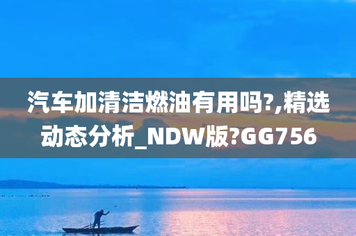 汽车加清洁燃油有用吗?,精选动态分析_NDW版?GG756