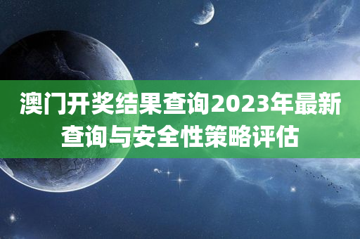 澳门开奖结果查询2023年最新查询与安全性策略评估