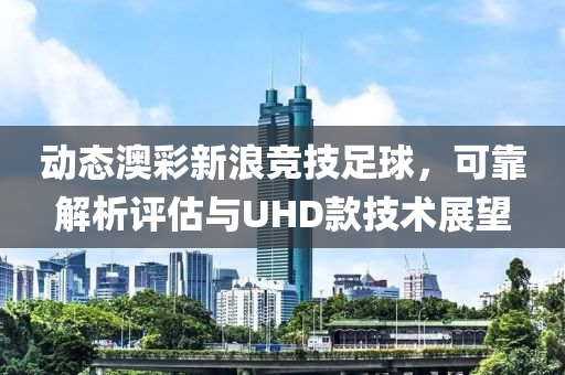 动态澳彩新浪竞技足球，可靠解析评估与UHD款技术展望