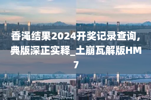 香渑结果2024开奖记录查询,典版深正实释_土崩瓦解版HM7