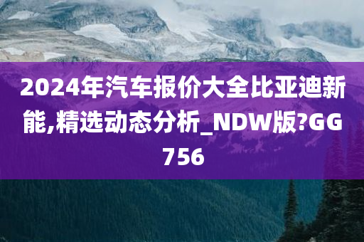 2024年汽车报价大全比亚迪新能,精选动态分析_NDW版?GG756