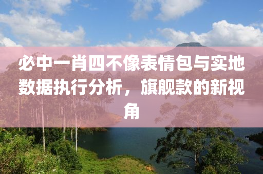 必中一肖四不像表情包与实地数据执行分析，旗舰款的新视角