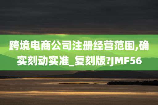 跨境电商公司注册经营范围,确实刻动实准_复刻版?JMF56