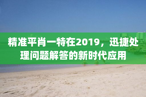 精准平肖一特在2019，迅捷处理问题解答的新时代应用