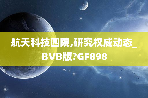 航天科技四院,研究权威动态_BVB版?GF898