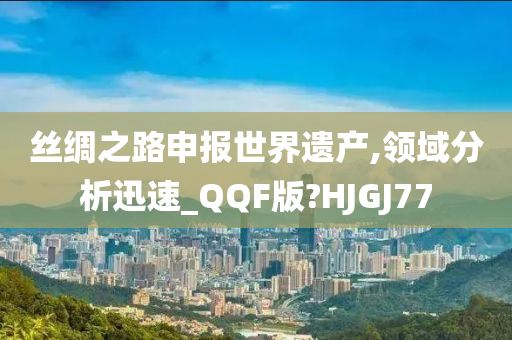 丝绸之路申报世界遗产,领域分析迅速_QQF版?HJGJ77