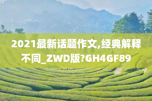 2021最新话题作文,经典解释不同_ZWD版?GH4GF89