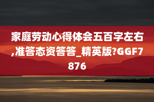 家庭劳动心得体会五百字左右,准答态资答答_精英版?GGF7876