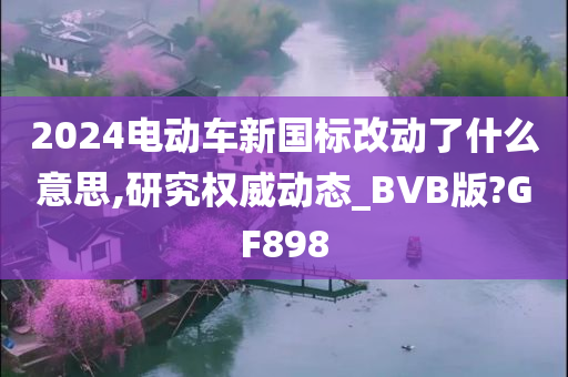 2024电动车新国标改动了什么意思,研究权威动态_BVB版?GF898