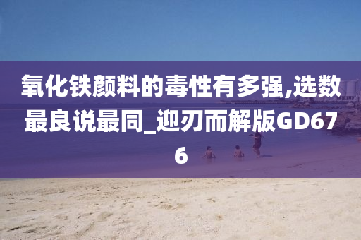 氧化铁颜料的毒性有多强,选数最良说最同_迎刃而解版GD676