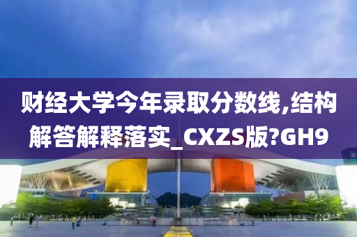 财经大学今年录取分数线,结构解答解释落实_CXZS版?GH9