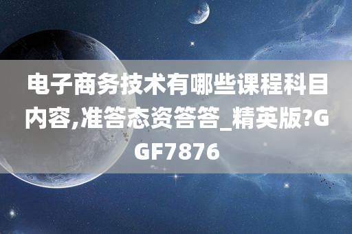 电子商务技术有哪些课程科目内容,准答态资答答_精英版?GGF7876