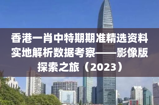 香港一肖中特期期准精选资料实地解析数据考察——影像版探索之旅（2023）