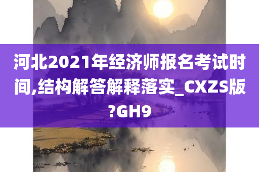 河北2021年经济师报名考试时间,结构解答解释落实_CXZS版?GH9