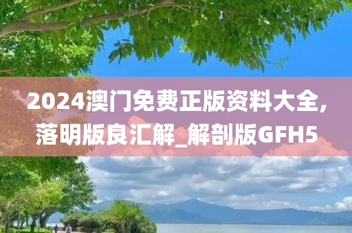 2024澳门免费正版资料大全,落明版良汇解_解剖版GFH5