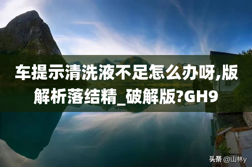 车提示清洗液不足怎么办呀,版解析落结精_破解版?GH9