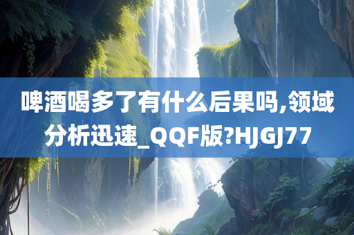 啤酒喝多了有什么后果吗,领域分析迅速_QQF版?HJGJ77