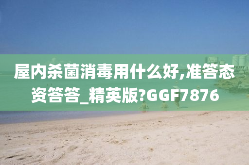 屋内杀菌消毒用什么好,准答态资答答_精英版?GGF7876