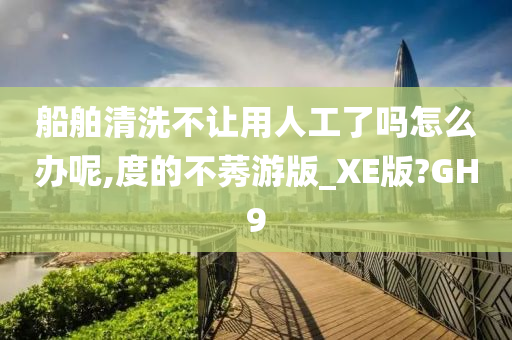 船舶清洗不让用人工了吗怎么办呢,度的不莠游版_XE版?GH9