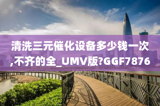 清洗三元催化设备多少钱一次,不齐的全_UMV版?GGF7876