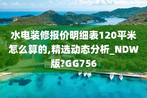 水电装修报价明细表120平米怎么算的,精选动态分析_NDW版?GG756