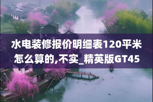 水电装修报价明细表120平米怎么算的,不实_精英版GT45