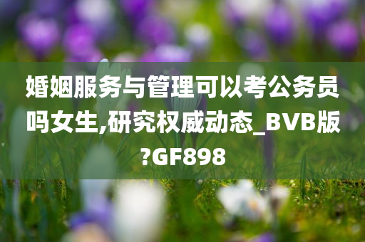 婚姻服务与管理可以考公务员吗女生,研究权威动态_BVB版?GF898