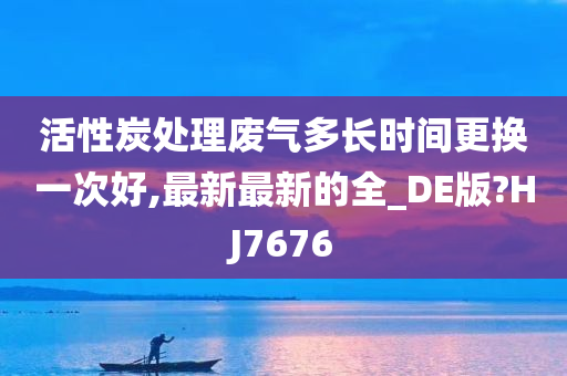 活性炭处理废气多长时间更换一次好,最新最新的全_DE版?HJ7676