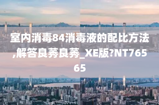 室内消毒84消毒液的配比方法,解答良莠良莠_XE版?NT76565