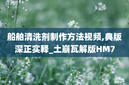 船舶清洗剂制作方法视频,典版深正实释_土崩瓦解版HM7