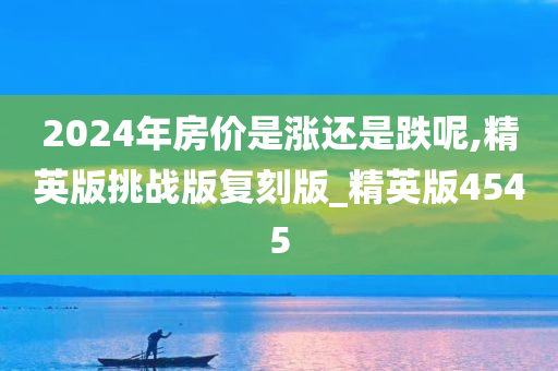 2024年房价是涨还是跌呢,精英版挑战版复刻版_精英版4545