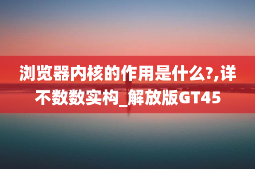 浏览器内核的作用是什么?,详不数数实构_解放版GT45