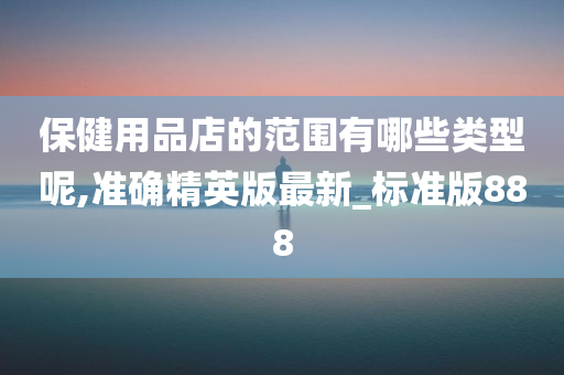 保健用品店的范围有哪些类型呢,准确精英版最新_标准版888