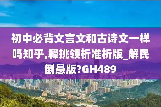 初中必背文言文和古诗文一样吗知乎,释挑领析准析版_解民倒悬版?GH489