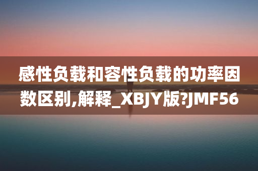 感性负载和容性负载的功率因数区别,解释_XBJY版?JMF56