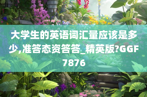 大学生的英语词汇量应该是多少,准答态资答答_精英版?GGF7876