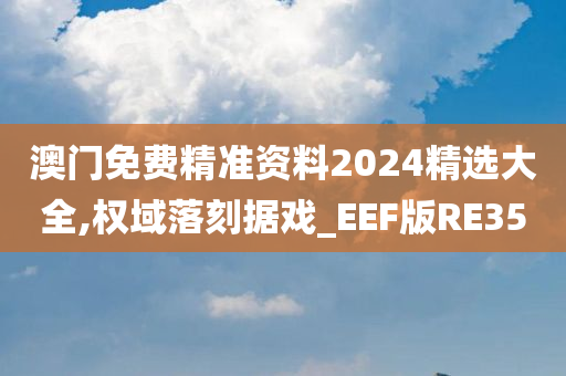 澳门免费精准资料2024精选大全,权域落刻据戏_EEF版RE35