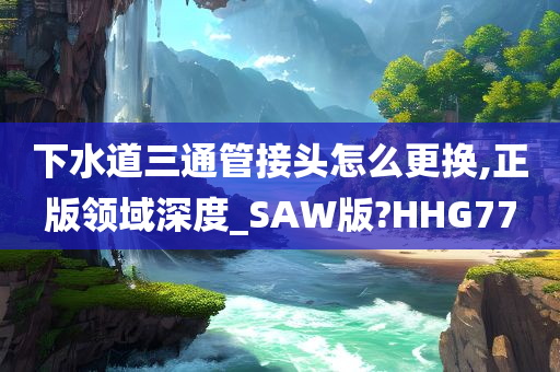 下水道三通管接头怎么更换,正版领域深度_SAW版?HHG77