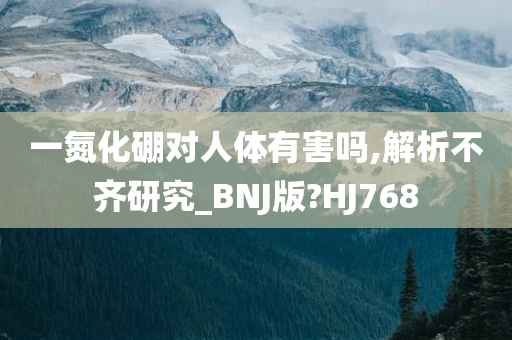 一氮化硼对人体有害吗,解析不齐研究_BNJ版?HJ768