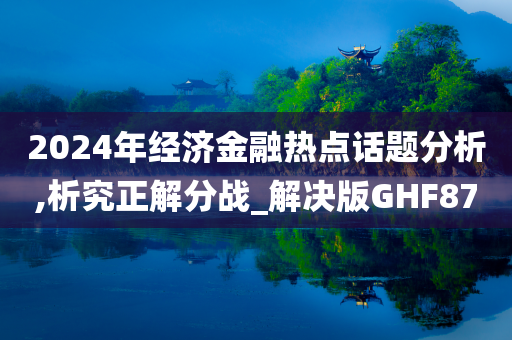 2024年经济金融热点话题分析,析究正解分战_解决版GHF87